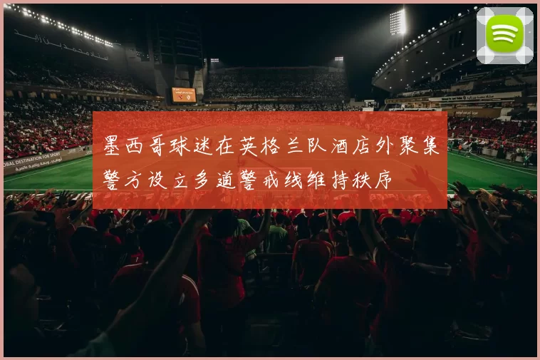 墨西哥球迷在英格兰队酒店外聚集警方设立多道警戒线维持秩序