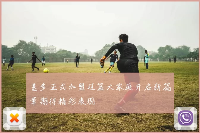 基多正式加盟辽篮大家庭开启新篇章期待精彩表现
