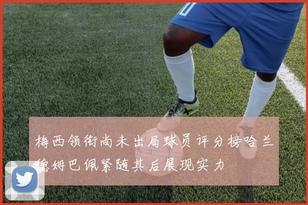 梅西领衔尚未出局球员评分榜哈兰德姆巴佩紧随其后展现实力