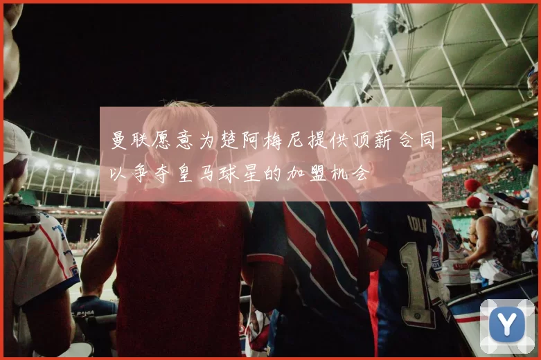 曼联愿意为楚阿梅尼提供顶薪合同以争夺皇马球星的加盟机会