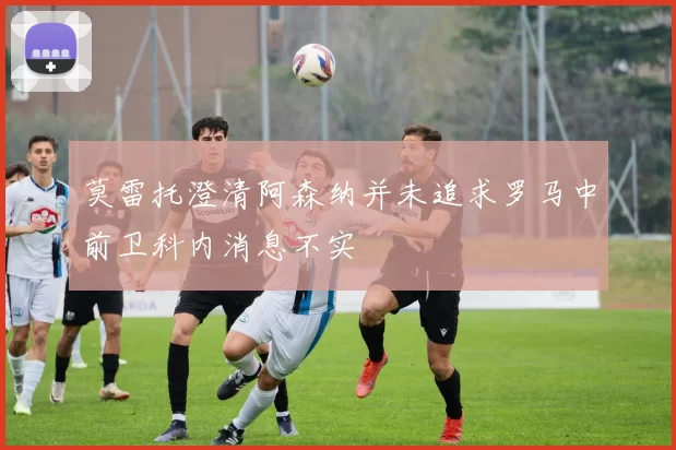 莫雷托澄清阿森纳并未追求罗马中前卫科内消息不实