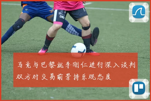 马竞与巴黎就李刚仁进行深入谈判双方对交易前景持乐观态度