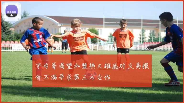 字母哥渴望加盟热火雄鹿对交易报价不满寻求第三方合作